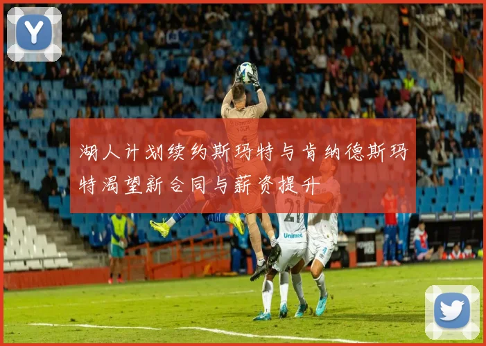 湖人计划续约斯玛特与肯纳德斯玛特渴望新合同与薪资提升