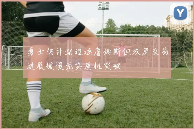 勇士仍计划追逐詹姆斯但浓眉交易进展缓慢无实质性突破