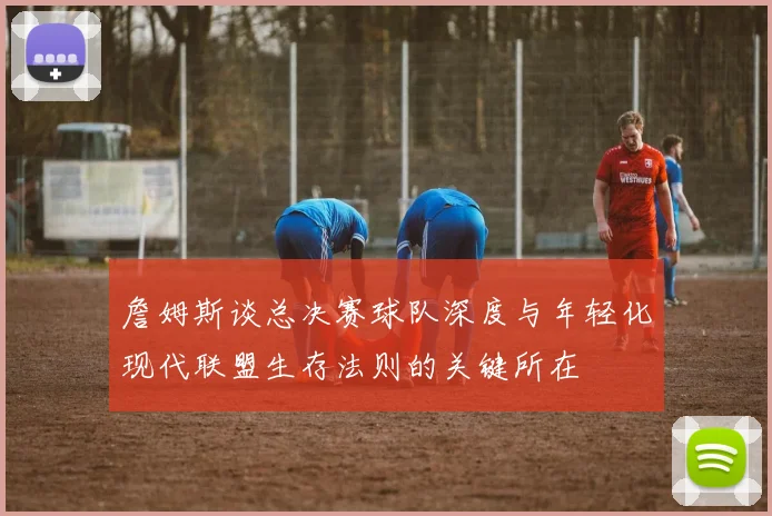 詹姆斯谈总决赛球队深度与年轻化现代联盟生存法则的关键所在
