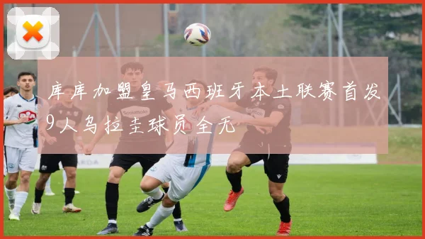 库库加盟皇马西班牙本土联赛首发9人乌拉圭球员全无