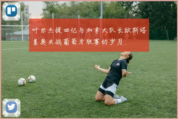 叶尔杰提回忆与加拿大队长欧斯塔基奥共战葡萄牙联赛的岁月