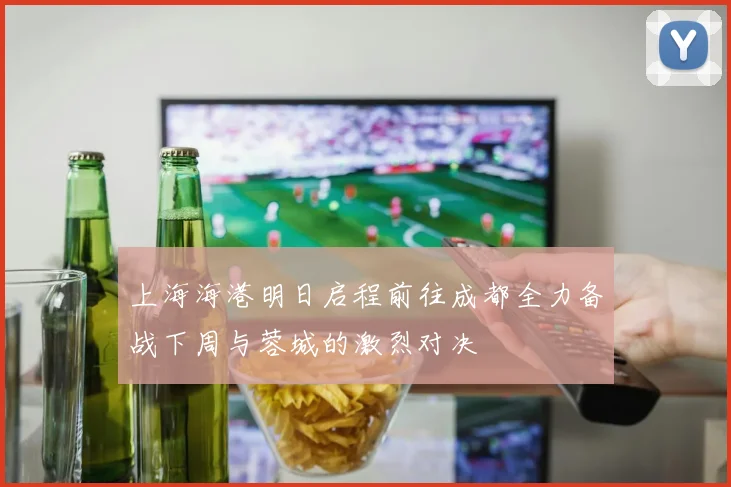 上海海港明日启程前往成都全力备战下周与蓉城的激烈对决