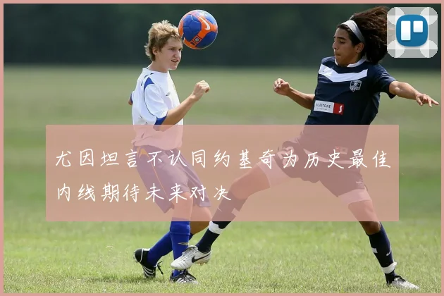 尤因坦言不认同约基奇为历史最佳内线期待未来对决