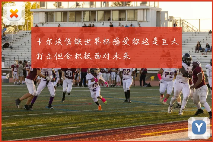 卡尔谈伤缺世界杯感受称这是巨大打击但会积极面对未来