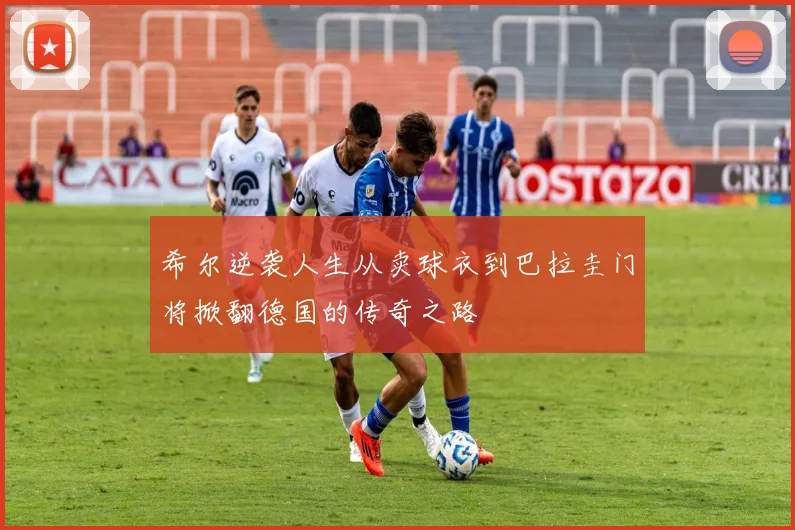 希尔逆袭人生从卖球衣到巴拉圭门将掀翻德国的传奇之路