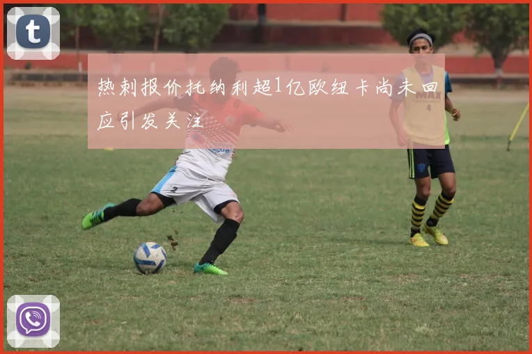 热刺报价托纳利超1亿欧纽卡尚未回应引发关注