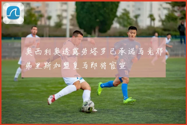 奥西利奥透露劳塔罗已承诺马竞邓弗里斯加盟皇马即将官宣