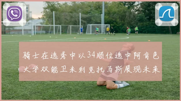 骑士在选秀中以34顺位选中阿肯色大学双能卫米利克托马斯展现未来潜力