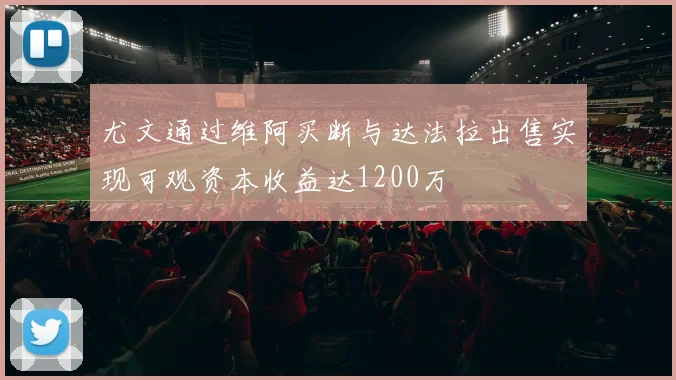 尤文通过维阿买断与达法拉出售实现可观资本收益达1200万