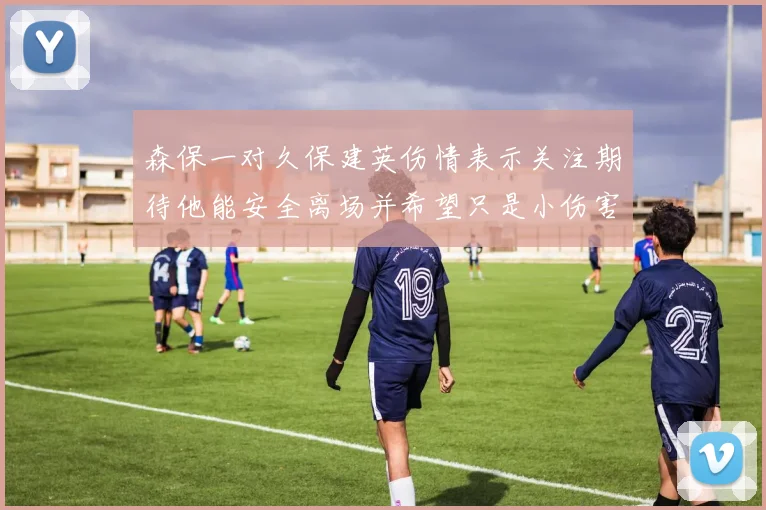 森保一对久保建英伤情表示关注期待他能安全离场并希望只是小伤害