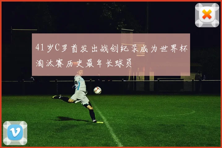 41岁C罗首发出战创纪录成为世界杯淘汰赛历史最年长球员