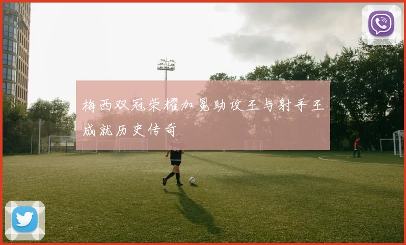 梅西双冠荣耀加冕助攻王与射手王成就历史传奇