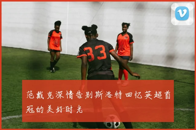 范戴克深情告别斯洛特回忆英超首冠的美好时光